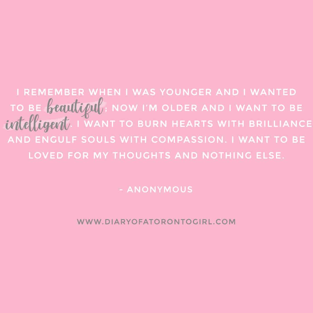 "I remember when I was younger and I wanted to be beautiful; now I’m older and I want to be intelligent. I want to burn hearts with brilliance and engulf souls with compassion. I want to be loved for my thoughts and nothing else." -Anonymous
